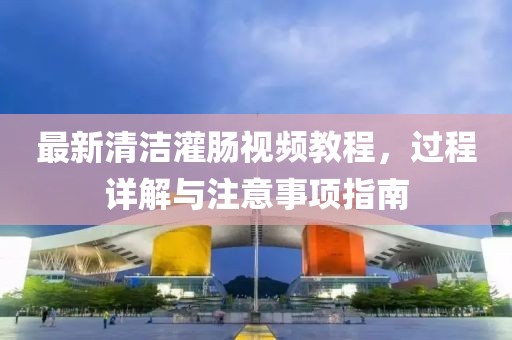 最新清潔灌腸視頻教程，過程詳解與注意事項指南