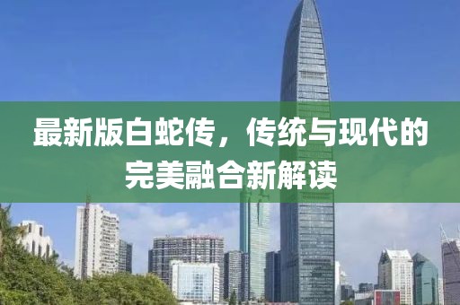 最新版白蛇傳，傳統(tǒng)與現(xiàn)代的完美融合新解讀