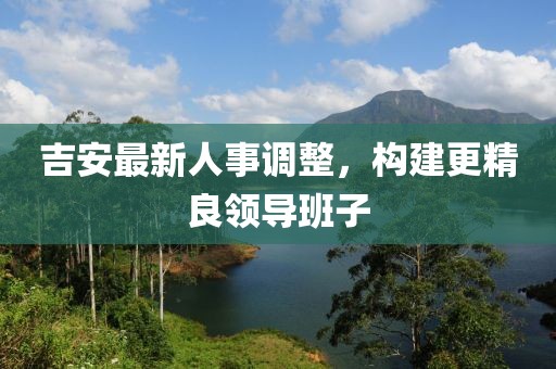 吉安最新人事調(diào)整，構(gòu)建更精良領(lǐng)導(dǎo)班子