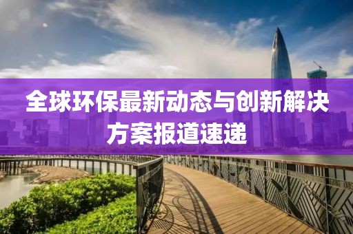 全球環(huán)保最新動態(tài)與創(chuàng)新解決方案報道速遞