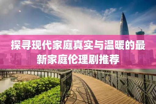 探尋現(xiàn)代家庭真實與溫暖的最新家庭倫理劇推薦