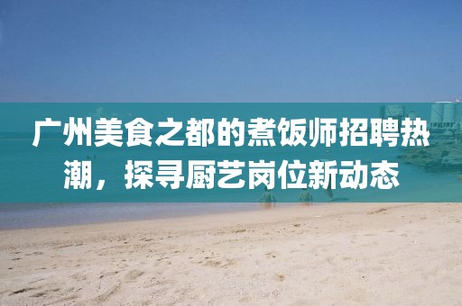 廣州美食之都的煮飯師招聘熱潮，探尋廚藝崗位新動(dòng)態(tài)