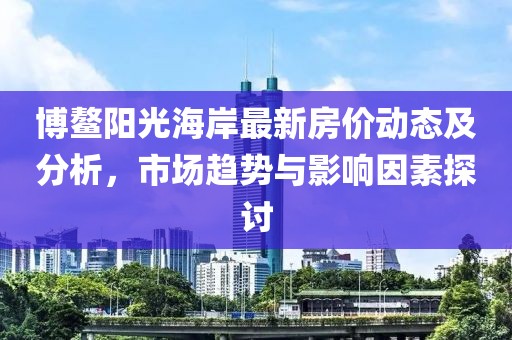 博鰲陽光海岸最新房價(jià)動態(tài)及分析，市場趨勢與影響因素探討