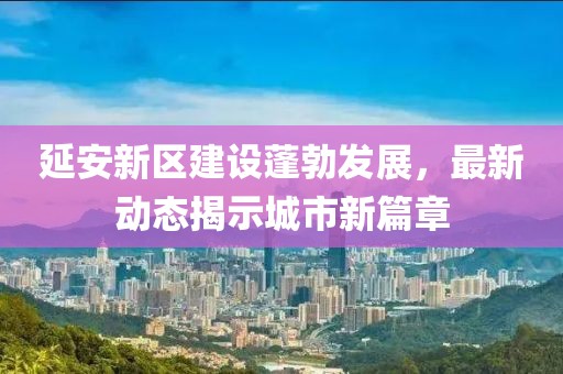 延安新區(qū)建設(shè)蓬勃發(fā)展，最新動態(tài)揭示城市新篇章