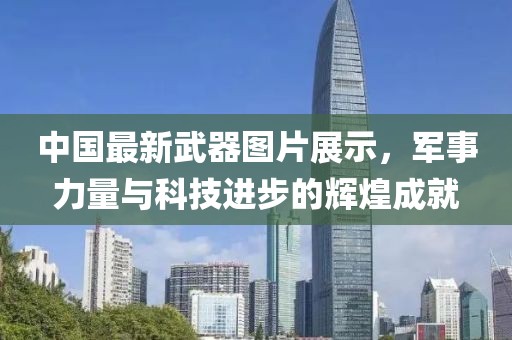 中國最新武器圖片展示，軍事力量與科技進(jìn)步的輝煌成就