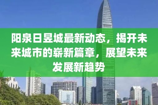 陽泉日昱城最新動態(tài)，揭開未來城市的嶄新篇章，展望未來發(fā)展新趨勢