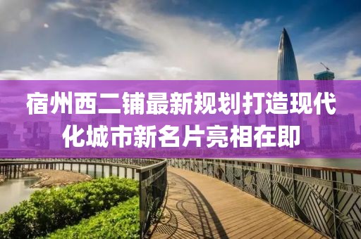 宿州西二鋪最新規(guī)劃打造現(xiàn)代化城市新名片亮相在即