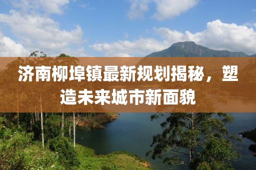 濟(jì)南柳埠鎮(zhèn)最新規(guī)劃揭秘，塑造未來城市新面貌