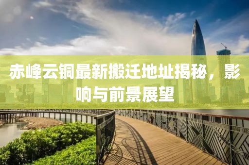 赤峰云銅最新搬遷地址揭秘，影響與前景展望