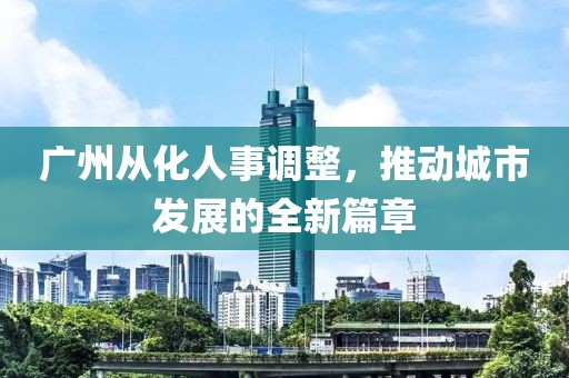 廣州從化人事調(diào)整，推動城市發(fā)展的全新篇章