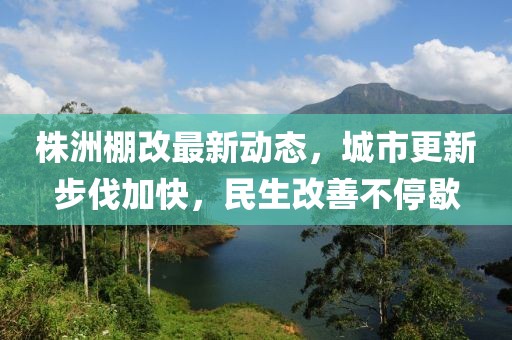 株洲棚改最新動態(tài)，城市更新步伐加快，民生改善不停歇