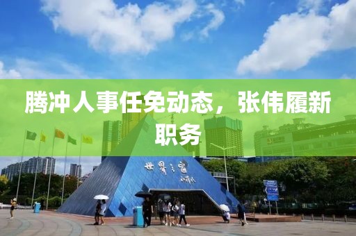 騰沖人事任免動態(tài)，張偉履新職務(wù)