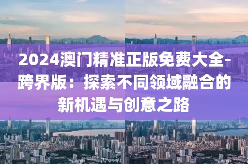 2024澳門精準(zhǔn)正版免費(fèi)大全-跨界版：探索不同領(lǐng)域融合的新機(jī)遇與創(chuàng)意之路