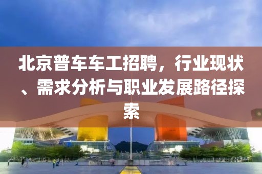 北京普車車工招聘，行業(yè)現(xiàn)狀、需求分析與職業(yè)發(fā)展路徑探索