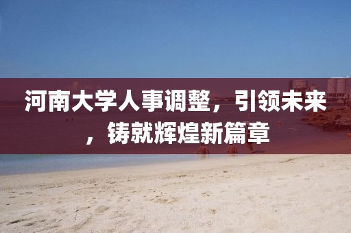 河南大學(xué)人事調(diào)整，引領(lǐng)未來，鑄就輝煌新篇章