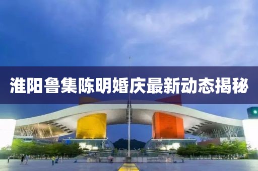 淮陽魯集陳明婚慶最新動態(tài)揭秘