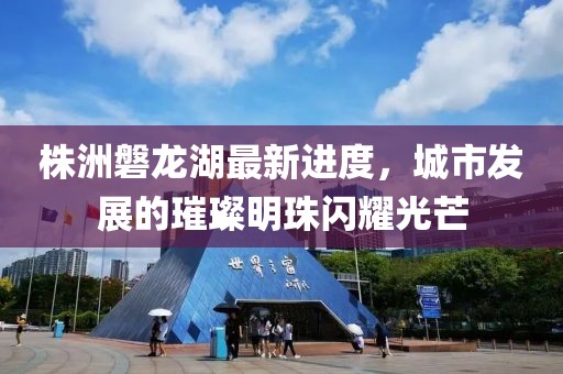 株洲磐龍湖最新進(jìn)度，城市發(fā)展的璀璨明珠閃耀光芒