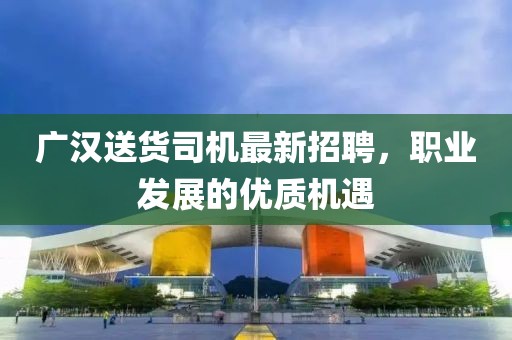 廣漢送貨司機(jī)最新招聘，職業(yè)發(fā)展的優(yōu)質(zhì)機(jī)遇