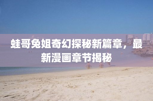 蛙哥兔姐奇幻探秘新篇章，最新漫畫章節(jié)揭秘