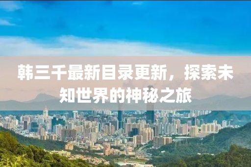 韓三千最新目錄更新，探索未知世界的神秘之旅