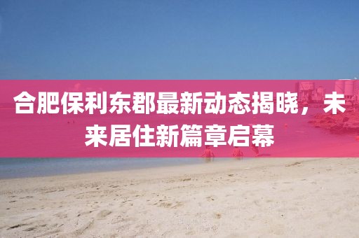 合肥保利東郡最新動(dòng)態(tài)揭曉，未來居住新篇章啟幕