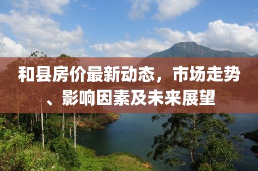 和縣房?jī)r(jià)最新動(dòng)態(tài)，市場(chǎng)走勢(shì)、影響因素及未來展望