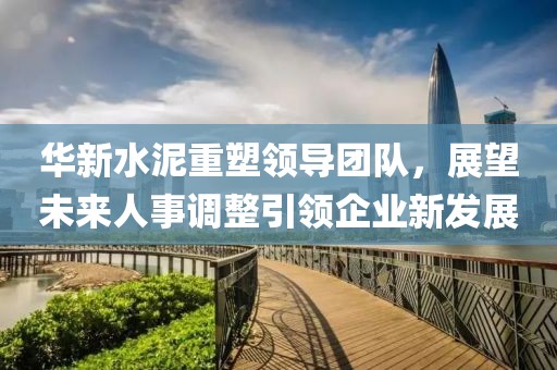 華新水泥重塑領(lǐng)導(dǎo)團(tuán)隊，展望未來人事調(diào)整引領(lǐng)企業(yè)新發(fā)展