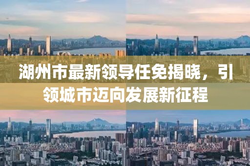 湖州市最新領(lǐng)導(dǎo)任免揭曉，引領(lǐng)城市邁向發(fā)展新征程