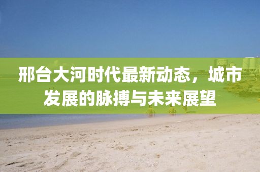 邢臺(tái)大河時(shí)代最新動(dòng)態(tài)，城市發(fā)展的脈搏與未來展望