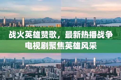戰(zhàn)火英雄贊歌，最新熱播戰(zhàn)爭電視劇聚焦英雄風(fēng)采