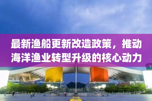 最新漁船更新改造政策，推動海洋漁業(yè)轉(zhuǎn)型升級的核心動力