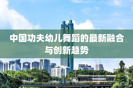 中國(guó)功夫幼兒舞蹈的最新融合與創(chuàng)新趨勢(shì)