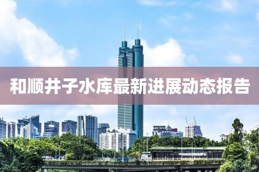 和順井子水庫(kù)最新進(jìn)展動(dòng)態(tài)報(bào)告