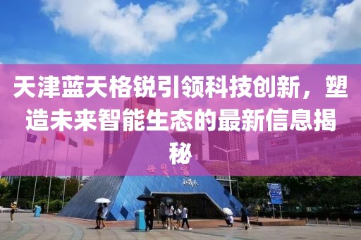 天津藍(lán)天格銳引領(lǐng)科技創(chuàng)新，塑造未來智能生態(tài)的最新信息揭秘