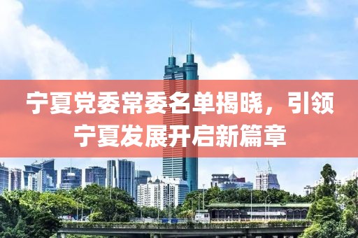 寧夏黨委常委名單揭曉，引領(lǐng)寧夏發(fā)展開啟新篇章