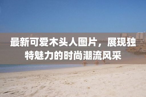 最新可愛木頭人圖片，展現獨特魅力的時尚潮流風采