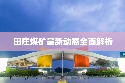 田莊煤礦最新動態(tài)全面解析
