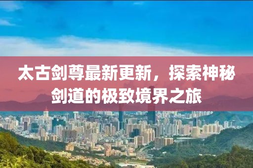 太古劍尊最新更新，探索神秘劍道的極致境界之旅