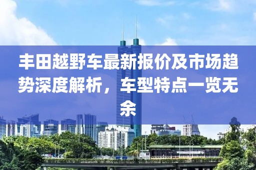 豐田越野車最新報價及市場趨勢深度解析，車型特點一覽無余