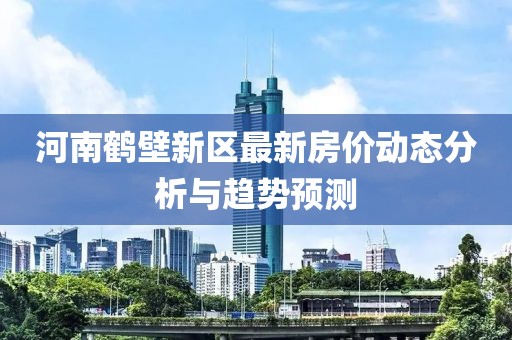 河南鶴壁新區(qū)最新房?jī)r(jià)動(dòng)態(tài)分析與趨勢(shì)預(yù)測(cè)