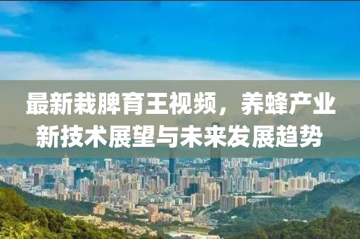 最新栽脾育王視頻，養(yǎng)蜂產業(yè)新技術展望與未來發(fā)展趨勢