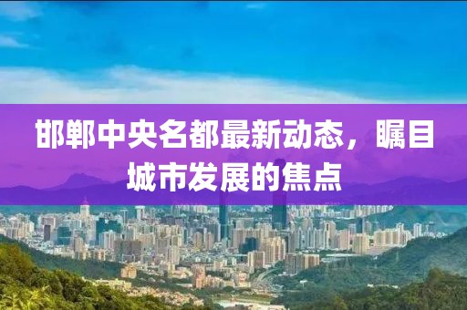邯鄲中央名都最新動(dòng)態(tài)，矚目城市發(fā)展的焦點(diǎn)
