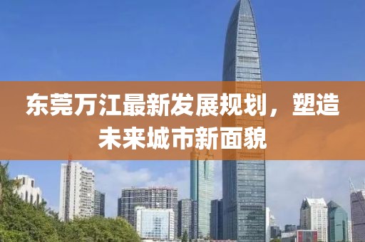東莞萬江最新發(fā)展規(guī)劃，塑造未來城市新面貌