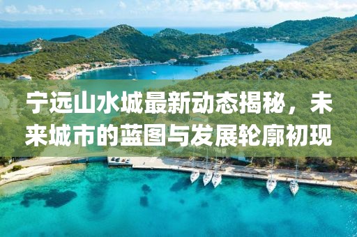 寧遠山水城最新動態(tài)揭秘，未來城市的藍圖與發(fā)展輪廓初現(xiàn)