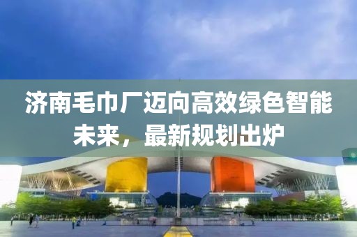 濟(jì)南毛巾廠邁向高效綠色智能未來，最新規(guī)劃出爐