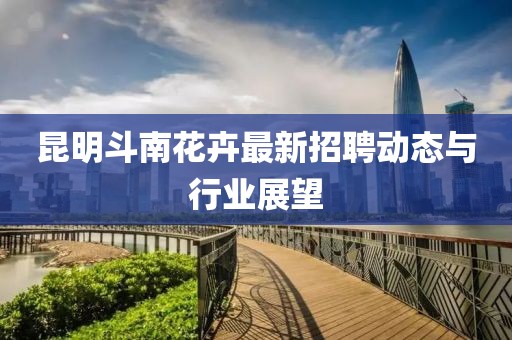 昆明斗南花卉最新招聘動態(tài)與行業(yè)展望