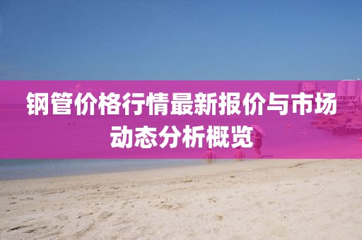鋼管價(jià)格行情最新報(bào)價(jià)與市場動(dòng)態(tài)分析概覽