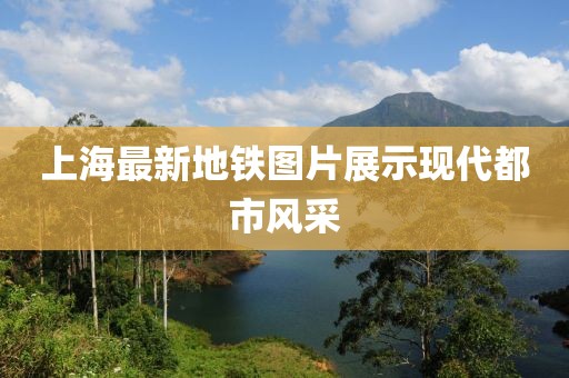 上海最新地鐵圖片展示現(xiàn)代都市風(fēng)采
