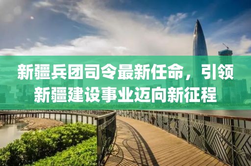 新疆兵團(tuán)司令最新任命，引領(lǐng)新疆建設(shè)事業(yè)邁向新征程
