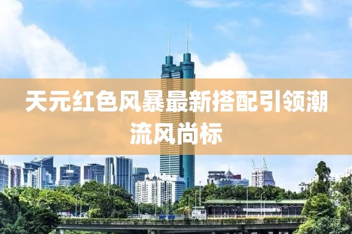 天元紅色風(fēng)暴最新搭配引領(lǐng)潮流風(fēng)尚標(biāo)
